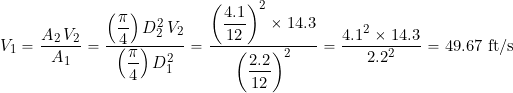 \[ V_1 = \frac{A_2 \, V_2}{A_1} = \frac{\left(\displaystyle{\frac{\pi}{4}}\right)D_2^2 \, V_2}{\left(\displaystyle{\frac{\pi}{4}}\right)D_1^2} = \frac{\left(\displaystyle{\frac{4.1}{12}}\right)^2 \times 14.3 }{\left(\displaystyle{\frac{2.2}{12}} \right)^2} = \frac{4.1^2 \times 14.3 }{2.2^2} = 49.67 \mbox{ ft/s} \]