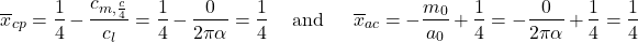 \[{\overline{x}}_{cp} = \frac{1}{4} - \frac{c_{m,\frac{c}{4}}}{c_{l}} = \frac{1}{4} - \frac{0}{2\pi\alpha} = \frac{1}{4}\ \ \ \ \text{and}\ \ \ \ \ {\overline{x}}_{ac} = - \frac{m_{0}}{a_{0}} + \frac{1}{4} = - \frac{0}{2\pi\alpha} + \frac{1}{4} = \frac{1}{4}\]
