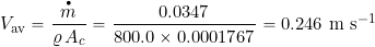 \[ V_{\rm av} = \frac{\overbigdot{m}}{\varrho \, A_c} = \frac{0.0347}{800.0 \times 0.0001767} = 0.246~\mbox{m s$^{-1}$} \]