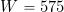W = 575