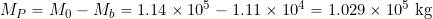 \[ M_P = M_0 - M_b = 1.14 \times 10^5 - 1.11 \times 10^4 = 1.029 \times 10^5~\mbox{kg} \]