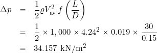 \begin{eqnarray*} \Delta p & = & \frac{1}{2} \varrho V_{\rm av}^2 \, f \left( \frac{L}{D} \right) \\ & = & \frac{1}{2} \times 1,000 \times 4.24^2 \times 0.019 \times \frac{30}{0.15} \\ & = & 34.157~\mbox{kN/m$^2$} \end{eqnarray*}