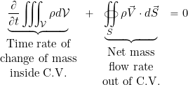 \begin{equation*} \underbrace{\frac{\partial}{\partial t}\iiint_{\cal{V}} \rho d {\cal{V}}}_{\begin{tabular}{c} Time rate of \\ change of mass \\ inside C.V. \end{tabular}} + \underbrace{ \oiint_S \rho \vec{V} \cdot d\vec{S}}_{\begin{tabular}{c} Net mass \\ flow rate \\ out of C.V. \end{tabular}} = 0 \end{equation*}