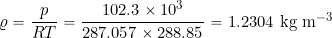 \[ \varrho = \frac{p}{R T} = \frac{102.3 \times 10^3}{287.057 \times 288.85} = 1.2304~\mbox{kg m$^{-3}$} \]