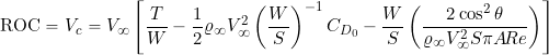 \begin{equation*} \mbox{ROC} = V_c = V_{\infty} \left[ \frac{T}{W} - \frac{1}{2} \varrho_{\infty} V_{\infty}^2 \left( \frac{W}{S} \right)^{-1} C_{D_{0}} - \frac{W}{S} \left( \frac{2 \cos^2\theta}{\varrho_{\infty} V_{\infty}^2 S \pi A\!R e} \right) \right] \end{equation*}