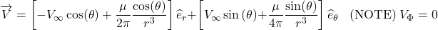 \[\overrightarrow{V} = \left\lbrack - V_{\infty}\cos(\theta) + \frac{\mu}{2\pi}\frac{\cos(\theta)}{r^{3}} \right\rbrack{\widehat{e}}_{r} + \left\lbrack V_{\infty}\sin{(\theta) +}\frac{\mu}{4\pi}\frac{\sin(\theta)}{r^{3}} \right\rbrack{\widehat{e}}_{\theta}\ \ \ \ \text{(NOTE)}\ V_{\Phi} = 0\]